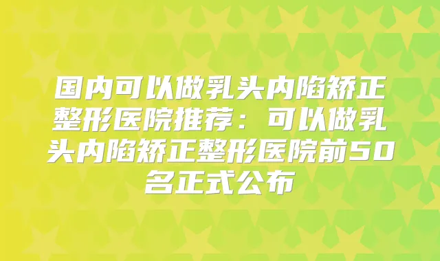 国内可以做乳头内陷矫正整形医院推荐：可以做乳头内陷矫正整形医院前50名正式公布
