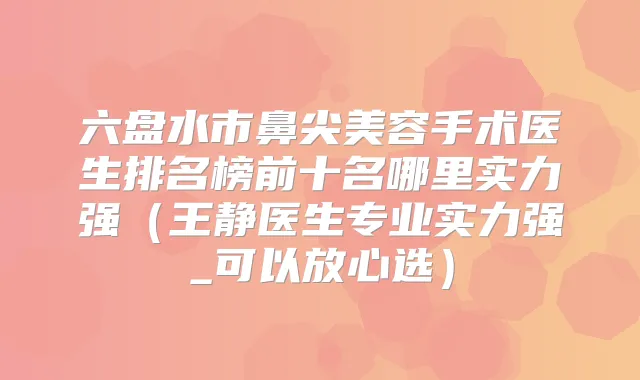 六盘水市鼻尖美容手术医生排名榜前十名哪里实力强（王静医生专业实力强_可以放心选）