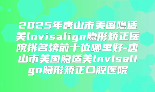 2025年唐山市美国隐适美lnvisalign隐形矫正医院排名榜前十位哪里好-唐山市美国隐适美lnvisalign隐形矫正口腔医院