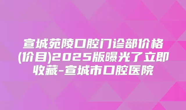 宣城苑陵口腔门诊部价格(价目)2025版曝光了立即收藏-宣城市口腔医院