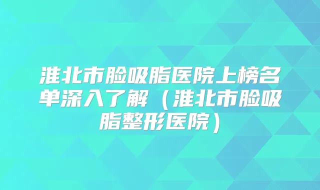淮北市脸吸脂医院上榜名单深入了解(淮北市脸吸脂整形医院)