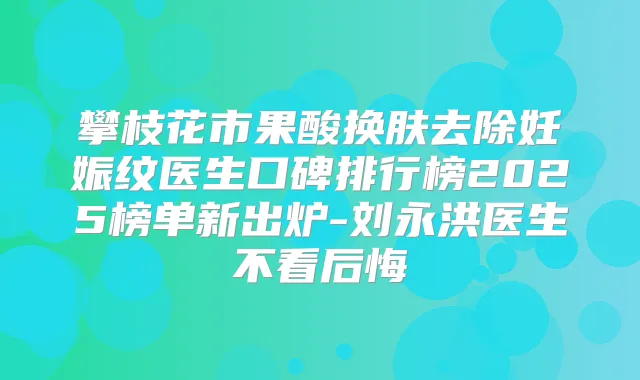 攀枝花市果酸换肤去除妊娠纹医生口碑排行榜2025榜单新出炉-刘永洪医生不看后悔