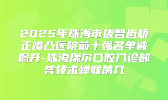 2025年珠海市拔智齿矫正嘴凸医院前十强名单被揭开-珠海瑞尔口腔门诊部凭技术蝉联前几