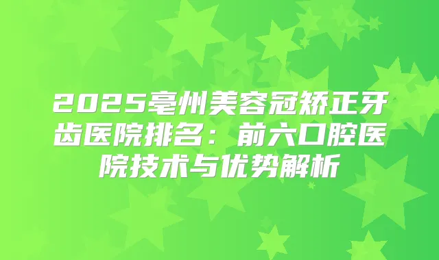 2025亳州美容冠矫正牙齿医院排名:前六口腔医院技术与优势解析