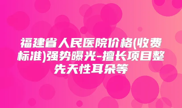 福建省人民医院价格(收费标准)强势曝光-擅长项目整先天性耳朵等