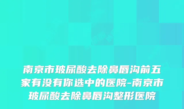 南京市玻尿酸去除鼻唇沟前五家有没有你选中的医院-南京市玻尿酸去除鼻唇沟整形医院