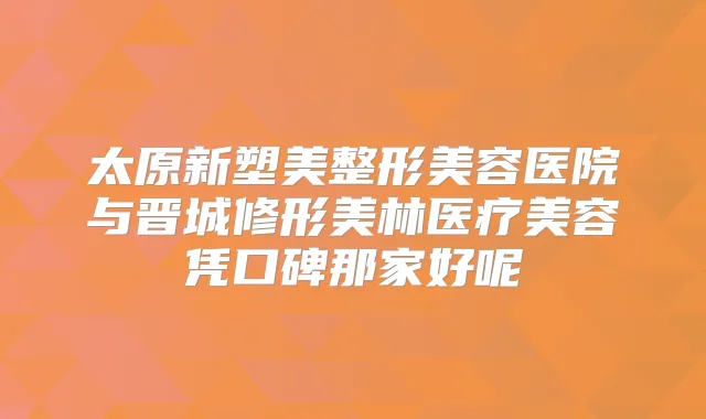 太原新塑美整形美容医院与晋城修形美林医疗美容凭口碑那家好呢