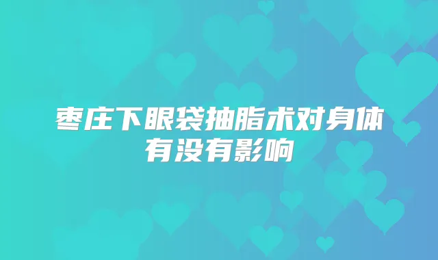 枣庄下眼袋抽脂术对身体有没有影响
