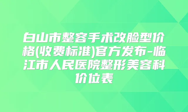 白山市整容手术改脸型价格(收费标准)官方发布-临江市人民医院整形美容科价位表