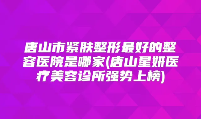 唐山市紧肤整形好的整容医院是哪家(唐山星妍医疗美容诊所强势上榜)
