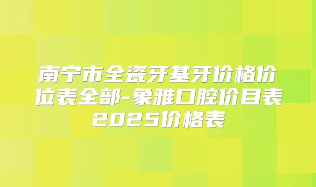 南宁市全瓷牙基牙价格价位表全部-象雅口腔价目表2025价格表