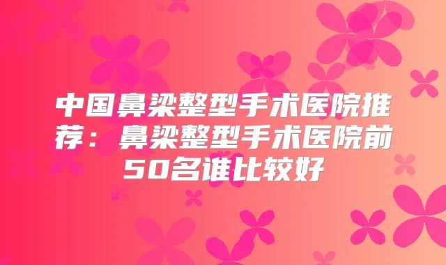 中国鼻梁整型手术医院推荐：鼻梁整型手术医院前50名谁比较好
