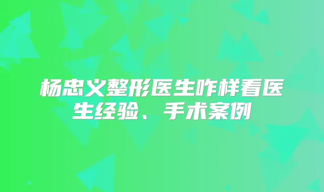 杨忠义整形医生咋样看医生经验、手术案例