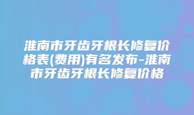 淮南市牙齿牙根长修复价格表(费用)有名发布-淮南市牙齿牙根长修复价格