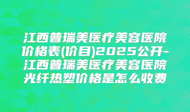 江西普瑞美医疗美容医院价格表(价目)2025公开-江西普瑞美医疗美容医院光纤热塑价格是怎么收费