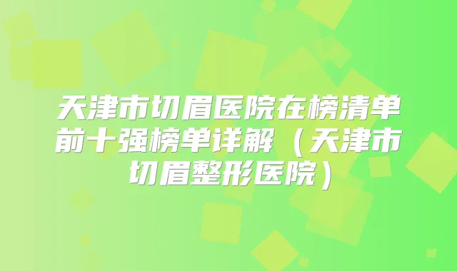 天津市切眉医院在榜清单前十强榜单详解（天津市切眉整形医院）