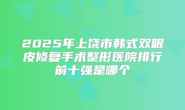 2025年上饶市韩式双眼皮修复手术整形医院排行前十强是哪个