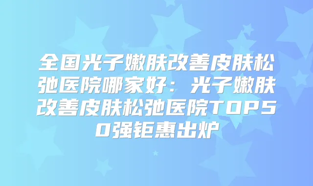 全国光子嫩肤皮肤松弛医院哪家好:光子嫩肤皮肤松弛医院TOP50强钜惠出炉