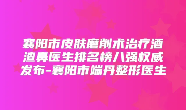 襄阳市皮肤磨削术酒渣鼻医生排名榜八强发布-襄阳市端丹整形医生