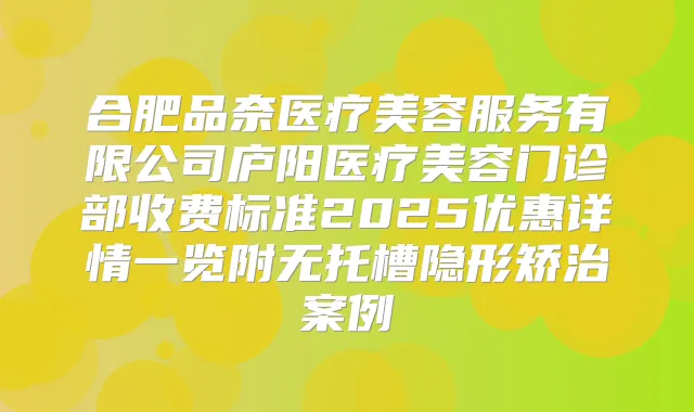 合肥品奈医疗美容服务有限公司庐阳医疗美容门诊部收费标准2025优惠详情一览附无托槽隐形矫治案例