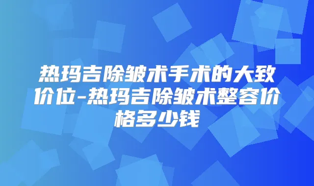 热玛吉除皱术手术的大致价位-热玛吉除皱术整容价格多少钱