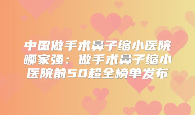 中国做手术鼻子缩小医院哪家强:做手术鼻子缩小医院前50超全榜单发布