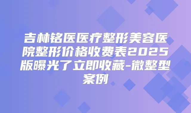 吉林铭医医疗整形美容医院整形价格收费表2025版曝光了立即收藏-微整型案例