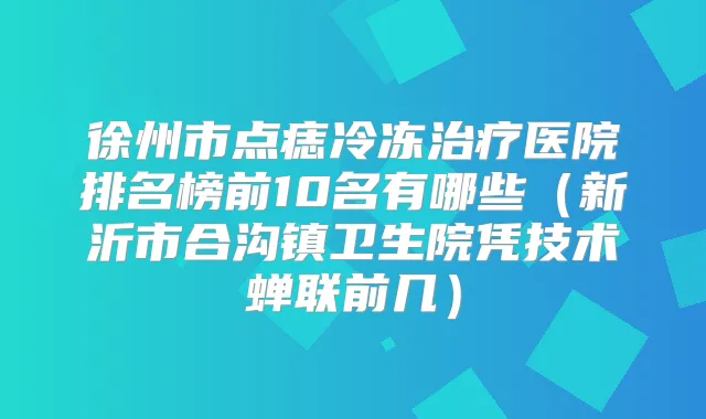 徐州市点痣冷冻医院排名榜前10名有哪些(新沂市合沟镇卫生院凭技术蝉联前几)