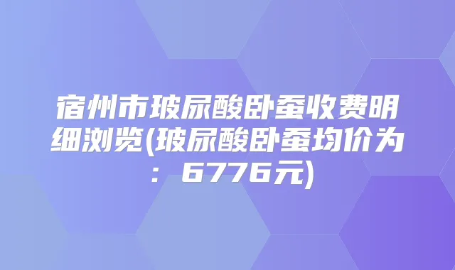 宿州市玻尿酸卧蚕收费明细浏览(玻尿酸卧蚕均价为：6776元)