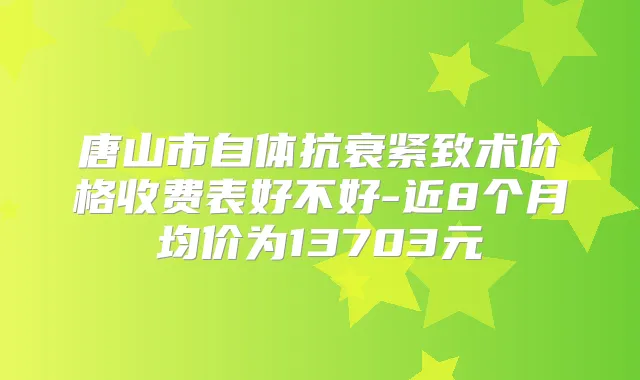 唐山市自体抗衰紧致术价格收费表好不好-近8个月均价为13703元