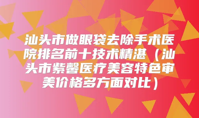 汕头市做眼袋去除手术医院排名前十技术精湛（汕头市紫馨医疗美容特色审美价格多方面对比）