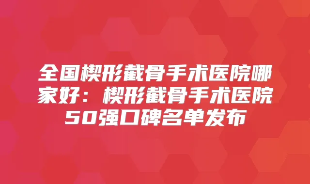 全国楔形截骨手术医院哪家好:楔形截骨手术医院50强口碑名单发布