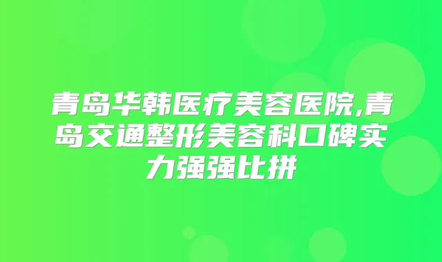 青岛华韩医疗美容医院,青岛交通整形美容科口碑实力强强比拼