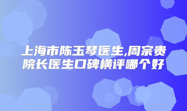 上海市陈玉琴医生,周宗贵院长医生口碑横评哪个好
