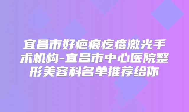 宜昌市好疤痕疙瘩激光手术机构-宜昌市中心医院整形美容科名单推荐给你