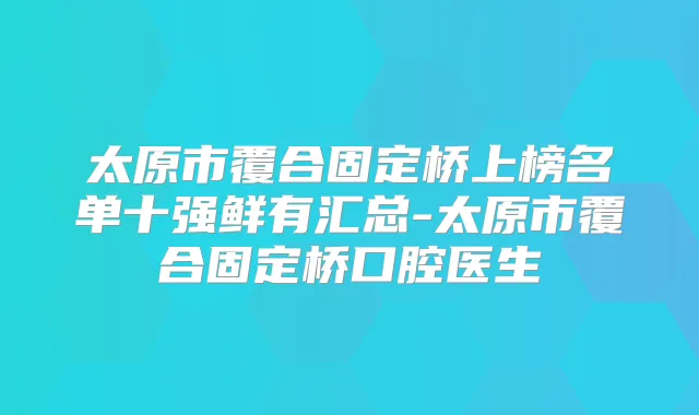 太原市覆合固定桥上榜名单十强鲜有汇总-太原市覆合固定桥口腔医生