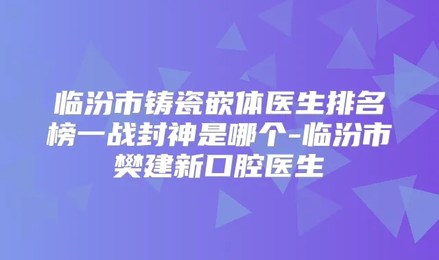 临汾市铸瓷嵌体医生排名榜一战封神是哪个-临汾市樊建新口腔医生