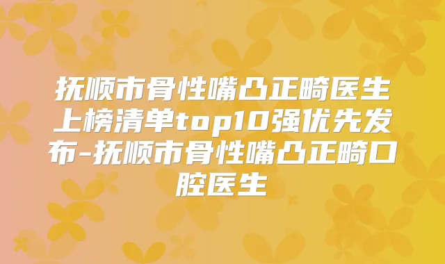 抚顺市骨性嘴凸正畸医生上榜清单top10强优先发布-抚顺市骨性嘴凸正畸口腔医生