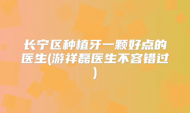 长宁区种植牙一颗好点的医生(游祥磊医生不容错过)