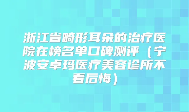 浙江省畸形耳朵的医院在榜名单口碑测评（宁波安卓玛医疗美容诊所不看后悔）