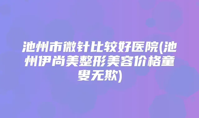 池州市微针比较好医院(池州伊尚美整形美容价格童叟无欺)