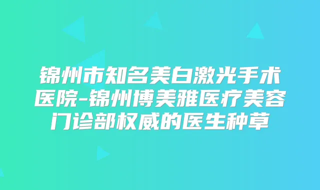 锦州市知名美白激光手术医院-锦州博美雅医疗美容门诊部的医生种草
