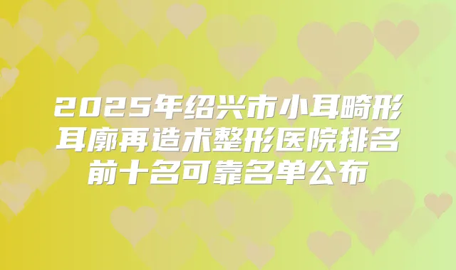 2025年绍兴市小耳畸形耳廓再造术整形医院排名前十名可靠名单公布