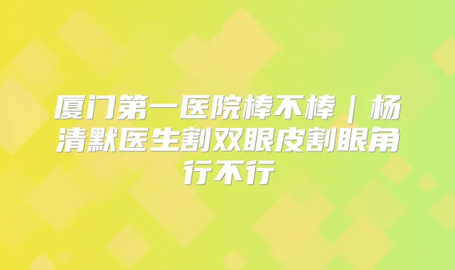 厦门第一医院棒不棒|杨清默医生割双眼皮割眼角行不行