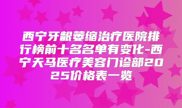 西宁牙龈萎缩医院排行榜前十名名单有变化-西宁天马医疗美容门诊部2025价格表一览