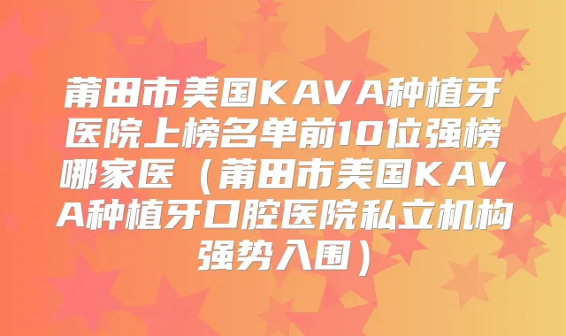 莆田市美国KAVA种植牙医院上榜名单前10位强榜哪家医（莆田市美国KAVA种植牙口腔医院私立机构强势入围）