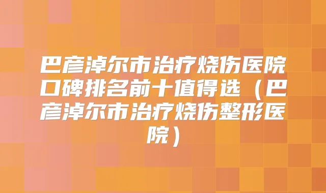巴彦淖尔市烧伤医院口碑排名前十值得选（巴彦淖尔市烧伤整形医院）