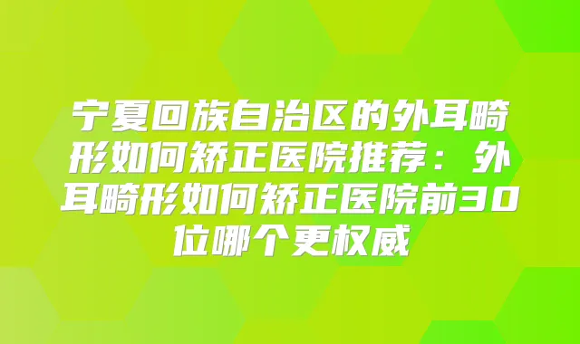 宁夏回族自治区的外耳畸形如何矫正医院推荐：外耳畸形如何矫正医院前30位哪个更