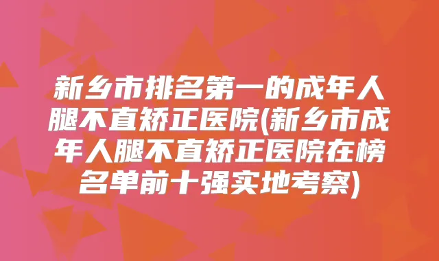 新乡市的成年人腿不直矫正医院(新乡市成年人腿不直矫正医院在榜名单前十强实地考察)
