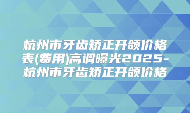 杭州市牙齿矫正开颌价格表(费用)高调曝光2025-杭州市牙齿矫正开颌价格